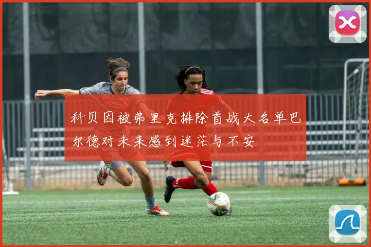 科贝因被弗里克排除首战大名单巴尔德对未来感到迷茫与不安