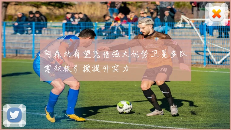 阿森纳有望凭借强大优势卫冕多队需积极引援提升实力