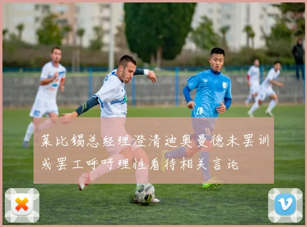 莱比锡总经理澄清迪奥曼德未罢训或罢工呼吁理性看待相关言论