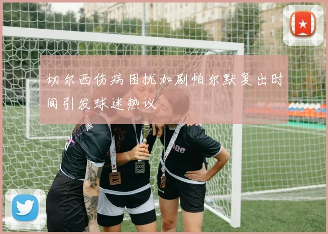 切尔西伤病困扰加剧帕尔默复出时间引发球迷热议