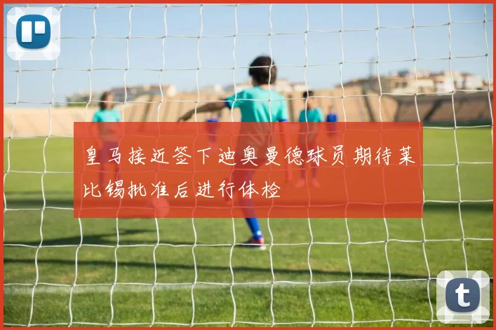 皇马接近签下迪奥曼德球员期待莱比锡批准后进行体检