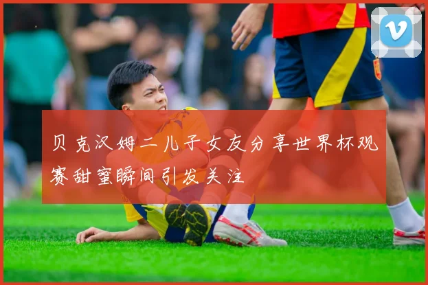 贝克汉姆二儿子女友分享世界杯观赛甜蜜瞬间引发关注